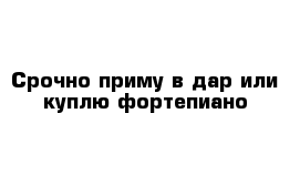 Срочно приму в дар или куплю фортепиано 